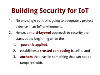 Building Security for IoT
1. No one single control is going to adequately protect
a device in an IoT environment.
2. Hence, a multi-layered approach to security that
starts at the beginning when the
1. power is applied,
2. establishes a trusted computing baseline and
3. anchors that trust in something that can not be
tampered with.
 