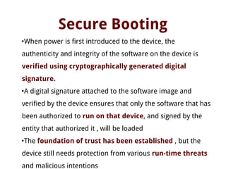 Secure Booting
•When power is first introduced to the device, the
authenticity and integrity of the software on the device is
verified using cryptographically generated digital
signature.
•A digital signature attached to the software image and
verified by the device ensures that only the software that has
been authorized to run on that device, and signed by the
entity that authorized it , will be loaded
•The foundation of trust has been established , but the
device still needs protection from various run-time threats
and malicious intentions
 