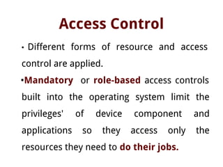 Access Control
• Different forms of resource and access
control are applied.
•Mandatory or role-based access controls
built into the operating system limit the
privileges' of device component and
applications so they access only the
resources they need to do their jobs.
 