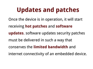 Updates and patches
Once the device is in operation, it will start
receiving hot patches and software
updates. software updates security patches
must be delivered in such a way that
conserves the limited bandwidth and
internet connectivity of an embedded device.
 