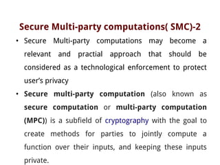 Secure Multi-party computations( SMC)-2
• Secure Multi-party computations may become a
relevant and practial approach that should be
considered as a technological enforcement to protect
user’s privacy
• Secure multi-party computation (also known as
secure computation or multi-party computation
(MPC)) is a subfield of cryptography with the goal to
create methods for parties to jointly compute a
function over their inputs, and keeping these inputs
private.
 