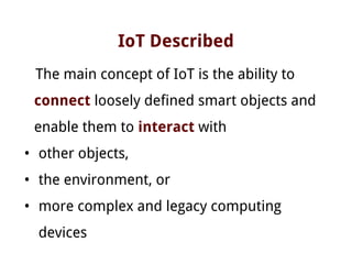 IoT Described
The main concept of IoT is the ability to
connect loosely defined smart objects and
enable them to interact with
• other objects,
• the environment, or
• more complex and legacy computing
devices
 
