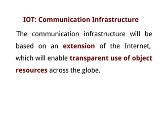 IOT: Communication Infrastructure
The communication infrastructure will be
based on an extension of the Internet,
which will enable transparent use of object
resources across the globe.
 