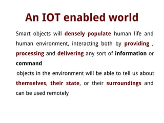 An IOT enabled world
Smart objects will densely populate human life and
human environment, interacting both by providing ,
processing and delivering any sort of information or
command
objects in the environment will be able to tell us about
themselves, their state, or their surroundings and
can be used remotely
 