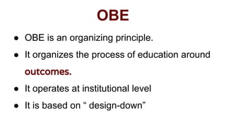 OBE
● OBE is an organizing principle.
● It organizes the process of education around
outcomes.
● It operates at institutional level
● It is based on “ design-down”
 
