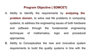 Program Objective ( SDMCET)
A. Ability to Identify the requirements by analyzing the
problem domain, to solve real life problems in computing
systems, to address the engineering issues of both hardware
and software through the fundamental engineering
techniques of mathematics, logic and procedural
approaches.
B. Ability to Conceptualize the new and innovative system
requirements to build the quality systems in line with the
 