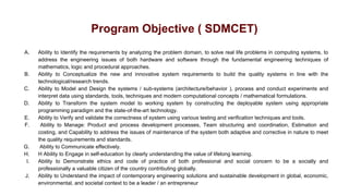Program Objective ( SDMCET)
A. Ability to Identify the requirements by analyzing the problem domain, to solve real life problems in computing systems, to
address the engineering issues of both hardware and software through the fundamental engineering techniques of
mathematics, logic and procedural approaches.
B. Ability to Conceptualize the new and innovative system requirements to build the quality systems in line with the
technological/research trends.
C. Ability to Model and Design the systems / sub-systems (architecture/behavior ), process and conduct experiments and
interpret data using standards, tools, techniques and modern computational concepts / mathematical formulations.
D. Ability to Transform the system model to working system by constructing the deployable system using appropriate
programming paradigm and the state-of-the-art technology.
E. Ability to Verify and validate the correctness of system using various testing and verification techniques and tools.
F. Ability to Manage: Product and process development processes, Team structuring and coordination, Estimation and
costing, and Capability to address the issues of maintenance of the system both adaptive and corrective in nature to meet
the quality requirements and standards.
G. Ability to Communicate effectively.
H. H Ability to Engage in self-education by clearly understanding the value of lifelong learning.
I. Ability to Demonstrate ethics and code of practice of both professional and social concern to be a socially and
professionally a valuable citizen of the country contributing globally.
J. Ability to Understand the impact of contemporary engineering solutions and sustainable development in global, economic,
environmental, and societal context to be a leader / an entrepreneur
 