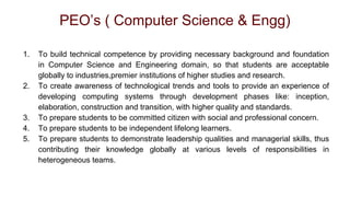 PEO’s ( Computer Science & Engg)
1. To build technical competence by providing necessary background and foundation
in Computer Science and Engineering domain, so that students are acceptable
globally to industries,premier institutions of higher studies and research.
2. To create awareness of technological trends and tools to provide an experience of
developing computing systems through development phases like: inception,
elaboration, construction and transition, with higher quality and standards.
3. To prepare students to be committed citizen with social and professional concern.
4. To prepare students to be independent lifelong learners.
5. To prepare students to demonstrate leadership qualities and managerial skills, thus
contributing their knowledge globally at various levels of responsibilities in
heterogeneous teams.
 