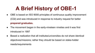 A Brief History of OBE-1
● OBE is based on ISO 9000 principles of continuous quality improvement
(CQI) and was introduced in response to industry request for better
prepared graduates.
● The movement began in the early-nineteen nineties and it was first
introduced in 1997
● Based a realization that all institutes/universities do not share identical
objectives/missions; rather they should be based on stake-holder
needs/requirements
 