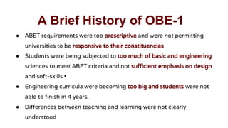 A Brief History of OBE-1
● ABET requirements were too prescriptive and were not permitting
universities to be responsive to their constituencies
● Students were being subjected to too much of basic and engineering
sciences to meet ABET criteria and not sufficient emphasis on design
and soft-skills •
● Engineering curricula were becoming too big and students were not
able to finish in 4 years.
● Differences between teaching and learning were not clearly
understood
 