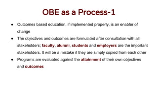 OBE as a Process-1
● Outcomes based education, if implemented properly, is an enabler of
change
● The objectives and outcomes are formulated after consultation with all
stakeholders; faculty, alumni, students and employers are the important
stakeholders. It will be a mistake if they are simply copied from each other
● Programs are evaluated against the attainment of their own objectives
and outcomes
 