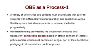 OBE as a Process-1
● A variety of universities and colleges must be available that cater to
students with different levels of preparation and capabilities with a
flexible system that allows students to move up the ladder
progressively
● Research funding provided by the government must be by a
transparent competitive process based on strong conflicts of interest
policies and research must become an integral part of the educational
pedagogy in all universities, public or private
 