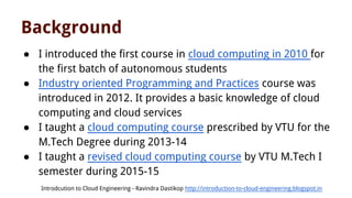 Background
● I introduced the first course in cloud computing in 2010 for
the first batch of autonomous students
● Industry oriented Programming and Practices course was
introduced in 2012. It provides a basic knowledge of cloud
computing and cloud services
● I taught a cloud computing course prescribed by VTU for the
M.Tech Degree during 2013-14
● I taught a revised cloud computing course by VTU M.Tech I
semester during 2015-15
Introdcution to Cloud Engineering - Ravindra Dastikop http://introduction-to-cloud-engineering.blogspot.in
 