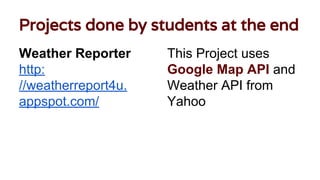 Projects done by students at the end
Weather Reporter
http:
//weatherreport4u.
appspot.com/
This Project uses
Google Map API and
Weather API from
Yahoo
 