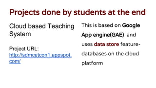 Projects done by students at the end
Cloud based Teaching
System
Project URL:
http://sdmcetcon1.appspot.
com/
This is based on Google
App engine(GAE) and
uses data store feature-
databases on the cloud
platform
 