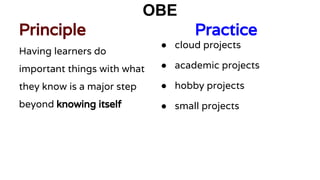 OBE
Principle Practice
Having learners do
important things with what
they know is a major step
beyond knowing itself
● cloud projects
● academic projects
● hobby projects
● small projects
 