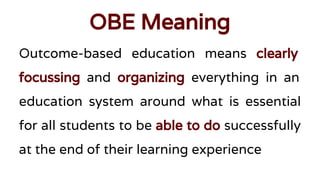 OBE Meaning
Outcome-based education means clearly
focussing and organizing everything in an
education system around what is essential
for all students to be able to do successfully
at the end of their learning experience
 