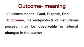 Outcome- meaning
•Outcomes means - Goal, Purpose, End
•Outcomes, the end-products of instructional
process, may be observable or internal
changes in the learner
 