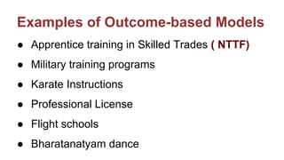 Examples of Outcome-based Models
● Apprentice training in Skilled Trades ( NTTF)
● Military training programs
● Karate Instructions
● Professional License
● Flight schools
● Bharatanatyam dance
 