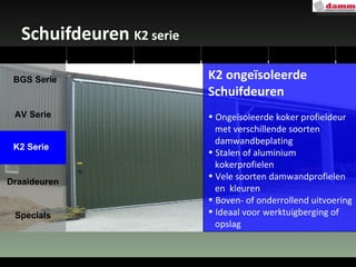 Schuifdeuren  K2 serie K2 ongeïsoleerde Schuifdeuren Ongeïsoleerde koker profieldeur  met verschillende soorten  damwandbeplating Stalen of aluminium  kokerprofielen Vele soorten damwandprofielen  en  kleuren Boven- of onderrollend uitvoering Ideaal voor werktuigberging of  opslag AV Serie Draaideuren Specials K2 Serie BGS Serie 