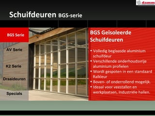 Schuifdeuren  BGS-serie BGS Geïsoleerde Schuifdeuren Volledig beglaasde aluminium schuifdeur Verschillende onderhoudsvrije  aluminium profielen Wordt gespoten in een standaard  Ralkleur  Boven- of onderrollend mogelijk. Ideaal voor veestallen en  werkplaatsen, Industriële hallen. AV Serie Draaideuren Specials K2 Serie BGS Serie 