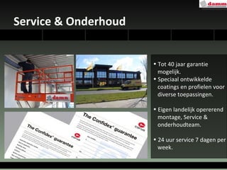 Service & Onderhoud Tot 40 jaar garantie  mogelijk. Speciaal ontwikkelde  coatings en profielen voor  diverse toepassingen. Eigen landelijk opererend montage, Service &  onderhoudteam. 24 uur service 7 dagen per  week. 