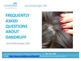 Joel Schlessinger, MD
FREQUENTLY
ASKED
QUESTIONS
ABOUT
DANDRUFF
Interested in learning more or setting up an appointment? Call 402.334.7546
or visit http://www.LovelySkin.com/Dandruff for more info or to purchase the product.
 