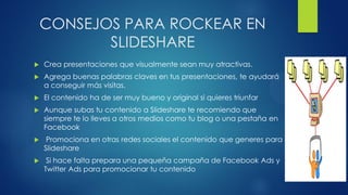 CONSEJOS PARA ROCKEAR EN
SLIDESHARE
 Crea presentaciones que visualmente sean muy atractivas.
 Agrega buenas palabras claves en tus presentaciones, te ayudará
a conseguir más visitas.
 El contenido ha de ser muy bueno y original si quieres triunfar
 Aunque subas tu contenido a Slideshare te recomiendo que
siempre te lo lleves a otros medios como tu blog o una pestaña en
Facebook
 Promociona en otras redes sociales el contenido que generes para
Slideshare
 Si hace falta prepara una pequeña campaña de Facebook Ads y
Twitter Ads para promocionar tu contenido
 