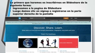Lo primero que haremos es inscribirnos en Slideshare de la
siguiente forma:
• Ingresamos a la pagina de Slideshare
• Luego damos clic en signup o registrarse en la parte
superior derecha de la pantalla