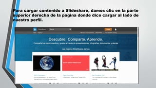 Para cargar contenido a Slideshare, damos clic en la parte
superior derecha de la pagina donde dice cargar al lado de
nuestro perfil.