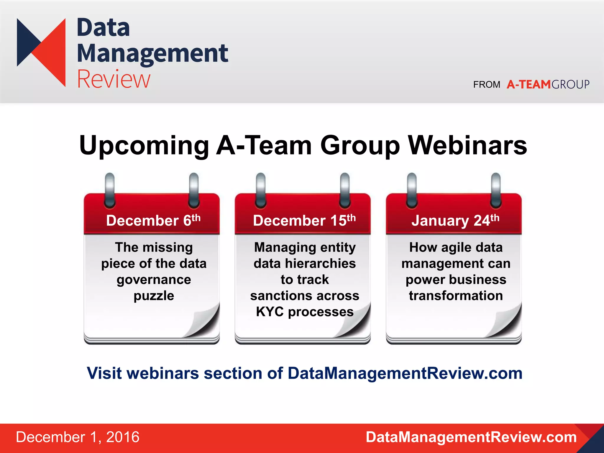 FROM
DataManagementReview.comDecember 1, 2016
Upcoming A-Team Group Webinars
December 6th
The missing
piece of the data
governance
puzzle
December 15th
Managing entity
data hierarchies
to track
sanctions across
KYC processes
January 24th
How agile data
management can
power business
transformation
Visit webinars section of DataManagementReview.com
 