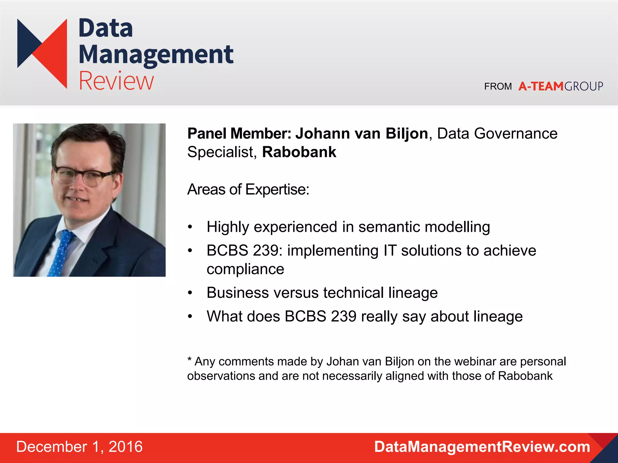 FROM
DataManagementReview.comDecember 1, 2016
Panel Member: Johann van Biljon, Data Governance
Specialist, Rabobank
Areas of Expertise:
• Highly experienced in semantic modelling
• BCBS 239: implementing IT solutions to achieve
compliance
• Business versus technical lineage
• What does BCBS 239 really say about lineage
* Any comments made by Johan van Biljon on the webinar are personal
observations and are not necessarily aligned with those of Rabobank
 