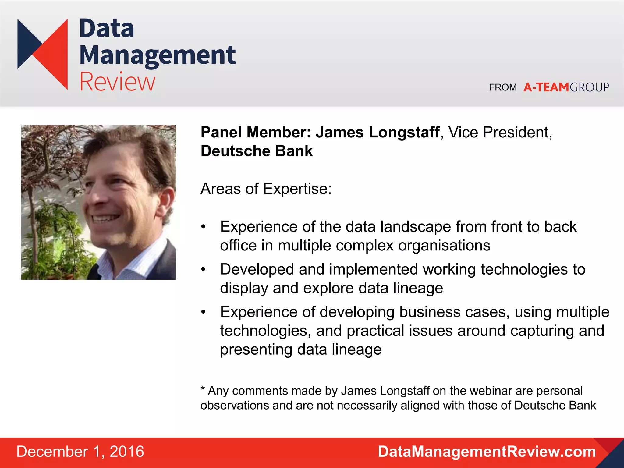 FROM
DataManagementReview.comDecember 1, 2016
Panel Member: James Longstaff, Vice President,
Deutsche Bank
Areas of Expertise:
• Experience of the data landscape from front to back
office in multiple complex organisations
• Developed and implemented working technologies to
display and explore data lineage
• Experience of developing business cases, using multiple
technologies, and practical issues around capturing and
presenting data lineage
* Any comments made by James Longstaff on the webinar are personal
observations and are not necessarily aligned with those of Deutsche Bank
 