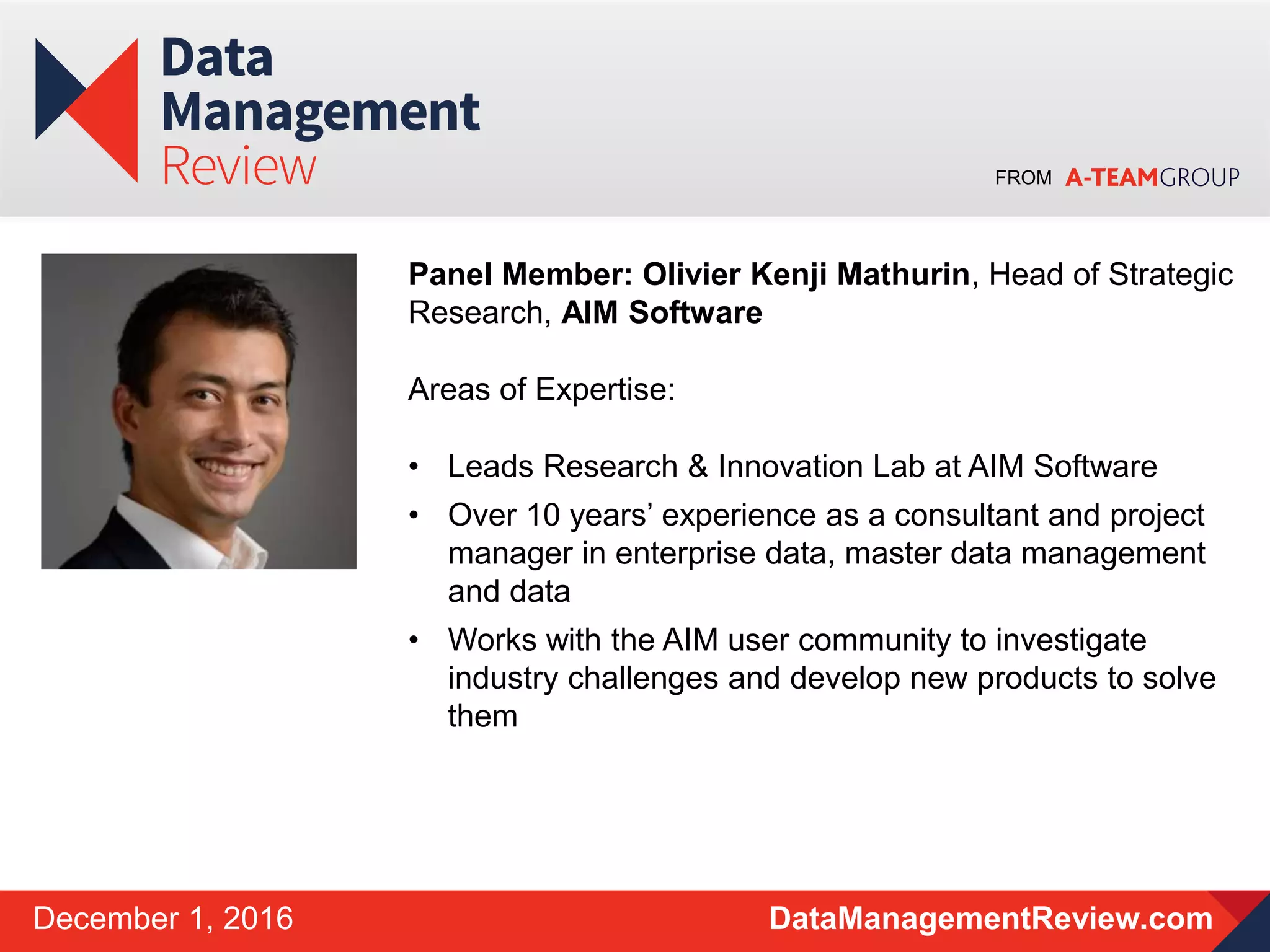 FROM
DataManagementReview.comDecember 1, 2016
Panel Member: Olivier Kenji Mathurin, Head of Strategic
Research, AIM Software
Areas of Expertise:
• Leads Research & Innovation Lab at AIM Software
• Over 10 years’ experience as a consultant and project
manager in enterprise data, master data management
and data
• Works with the AIM user community to investigate
industry challenges and develop new products to solve
them
 