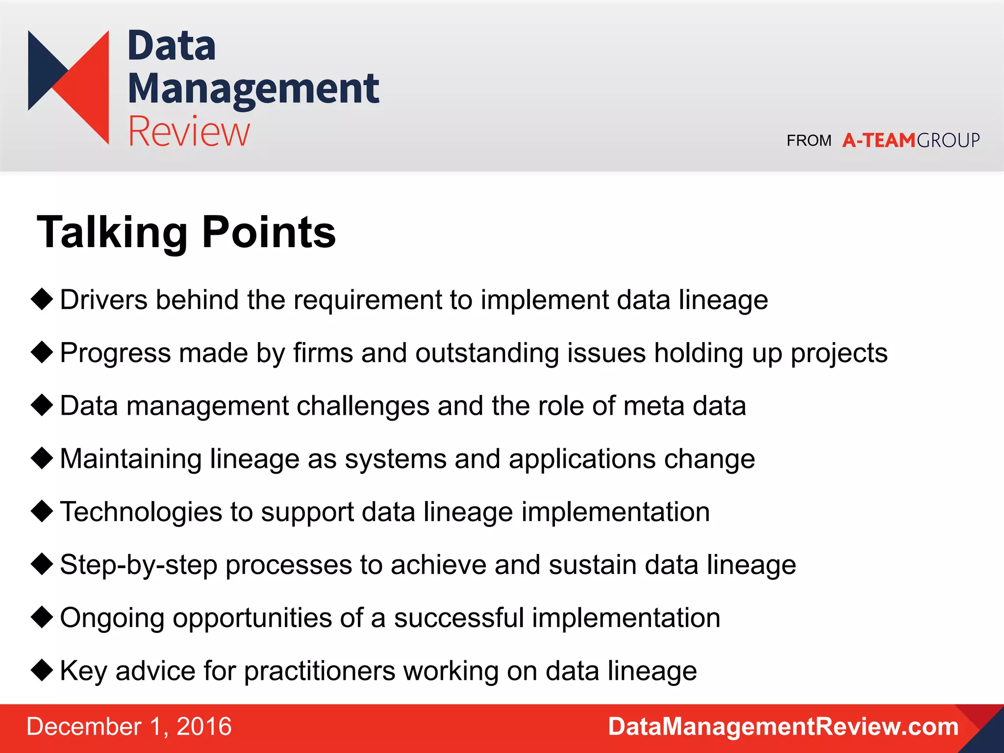 FROM
DataManagementReview.comDecember 1, 2016
Drivers behind the requirement to implement data lineage
Progress made by firms and outstanding issues holding up projects
Data management challenges and the role of meta data
Maintaining lineage as systems and applications change
Technologies to support data lineage implementation
Step-by-step processes to achieve and sustain data lineage
Ongoing opportunities of a successful implementation
Key advice for practitioners working on data lineage
Talking Points
 