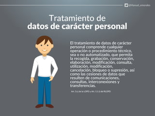 Tratamiento de
datos de carácter personal
El tratamiento de datos de carácter
personal comprende cualquier
operación o procedimiento técnico,
sea o no automatizado, que permita
la recogida, grabación, conservación,
elaboración, modificación, consulta,
utilización, modificación,
cancelación, bloqueo o supresión, así
como las cesiones de datos que
resulten de comunicaciones,
consultas, interconexiones y
transferencias.
Art. 3.c) de la LOPD y Art. 5.1.t) del RLOPD
@Manuel_emorales
 