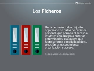 Los Ficheros
Un fichero eso todo conjunto
organizado de datos de carácter
personal, que permita el acceso a
los datos con arreglo a criterios
determinados, cualquiera que
fuere la forma o modalidad de su
creación, almacenamiento,
organización y acceso.
Art. 3.b) de la LOPD y Art. 5.1.k) del RLOPD
@Manuel_emorales
 
