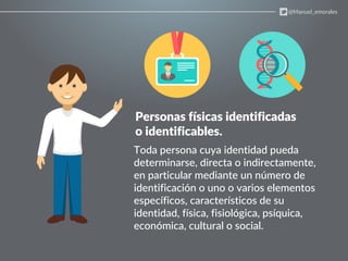 Personas físicas identificadas
o identificables.
Toda persona cuya identidad pueda
determinarse, directa o indirectamente,
en particular mediante un número de
identificación o uno o varios elementos
específicos, característicos de su
identidad, física, fisiológica, psíquica,
económica, cultural o social.
@Manuel_emorales
 