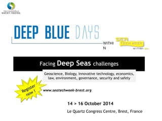 Facing Deep Seas challenges
WITHI
N
Geoscience, Biology, Innovative technology, economics,
law, environment, governance, security and safety
14 > 16 October 2014
Le Quartz Congress Centre, Brest, France
www.seatechweek-brest.org
 
