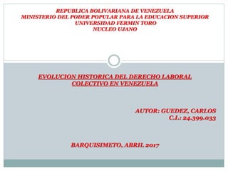 REPUBLICA BOLIVARIANA DE VENEZUELA
MINISTERIO DEL PODER POPULAR PARA LA EDUCACION SUPERIOR
UNIVERSIDAD FERMIN TORO
NUCLEO UJANO
EVOLUCION HISTORICA DEL DERECHO LABORAL
COLECTIVO EN VENEZUELA
AUTOR: GUEDEZ, CARLOS
C.I.: 24.399.033
BARQUISIMETO, ABRIL 2017
 