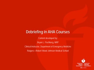 Debriefing in AHA Courses
Content developed by:
Bryan L. Fischberg, NRP
Clinical Instructor, Department of Emergency Medicine
Rutgers—Robert Wood Johnson Medical School
 