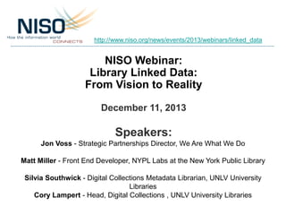 http://www.niso.org/news/events/2013/webinars/linked_data

NISO Webinar:
Library Linked Data:
From Vision to Reality
December 11, 2013

Speakers:
Jon Voss - Strategic Partnerships Director, We Are What We Do
Matt Miller - Front End Developer, NYPL Labs at the New York Public Library
Silvia Southwick - Digital Collections Metadata Librarian, UNLV University
Libraries
Cory Lampert - Head, Digital Collections , UNLV University Libraries

 