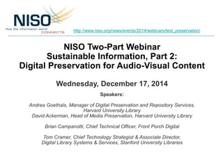 NISO Two-Part Webinar
Sustainable Information, Part 2:
Digital Preservation for Audio-Visual Content
Wednesday, December 17, 2014
Speakers:
Andrea Goethals, Manager of Digital Preservation and Repository Services,
Harvard University Library
David Ackerman, Head of Media Preservation, Harvard University Library
Brian Campanotti, Chief Technical Officer, Front Porch Digital
Tom Cramer, Chief Technology Strategist & Associate Director,
Digital Library Systems & Services, Stanford University Libraries
http://www.niso.org/news/events/2014/webinars/text_preservation/
 