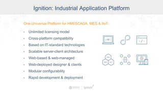 Ignition: The Industrial
Application Platform
• Unlimited licensing model
• Cross-platform compatibility
• Based on IT-standard technologies
• Scalable server-client architecture
• Web-managed
• Launch on desktop or mobile
• Modular configurability
• Rapid development and deployment
One Universal Platform for HMI, SCADA, MES & IIoT:
One Universal Platform for HMI/SCADA, MES & IIoT:
• Unlimited licensing model
• Cross-platform compatibility
• Based on IT-standard technologies
• Scalable server-client architecture
• Web-based & web-managed
• Web-deployed designer & clients
• Modular configurability
• Rapid development & deployment
Ignition: Industrial Application Platform
 