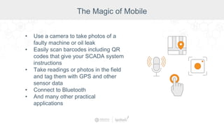 • Use a camera to take photos of a
faulty machine or oil leak
• Easily scan barcodes including QR
codes that give your SCADA system
instructions
• Take readings or photos in the field
and tag them with GPS and other
sensor data
• Connect to Bluetooth
• And many other practical
applications
The Magic of Mobile
 