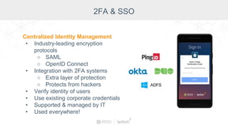 Centralized Identity Management
• Industry-leading encryption
protocols
○ SAML
○ OpenID Connect
• Integration with 2FA systems
○ Extra layer of protection
○ Protects from hackers
• Verify identity of users
• Use existing corporate credentials
• Supported & managed by IT
• Used everywhere!
2FA & SSO
 