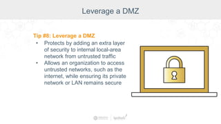Leverage a DMZ
Tip #8: Leverage a DMZ
• Protects by adding an extra layer
of security to internal local-area
network from untrusted traffic
• Allows an organization to access
untrusted networks, such as the
internet, while ensuring its private
network or LAN remains secure
 
