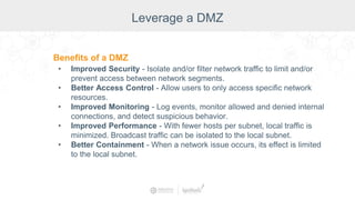 Leverage a DMZ
Benefits of a DMZ
• Improved Security - Isolate and/or filter network traffic to limit and/or
prevent access between network segments.
• Better Access Control - Allow users to only access specific network
resources.
• Improved Monitoring - Log events, monitor allowed and denied internal
connections, and detect suspicious behavior.
• Improved Performance - With fewer hosts per subnet, local traffic is
minimized. Broadcast traffic can be isolated to the local subnet.
• Better Containment - When a network issue occurs, its effect is limited
to the local subnet.
 