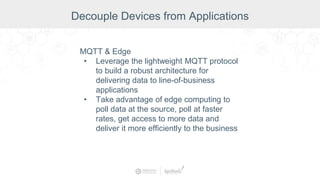 Decouple Devices from Applications
MQTT & Edge
• Leverage the lightweight MQTT protocol
to build a robust architecture for
delivering data to line-of-business
applications
• Take advantage of edge computing to
poll data at the source, poll at faster
rates, get access to more data and
deliver it more efficiently to the business
 