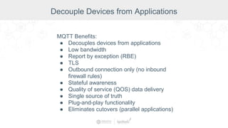 Decouple Devices from Applications
MQTT Benefits:
● Decouples devices from applications
● Low bandwidth
● Report by exception (RBE)
● TLS
● Outbound connection only (no inbound
firewall rules)
● Stateful awareness
● Quality of service (QOS) data delivery
● Single source of truth
● Plug-and-play functionality
● Eliminates cutovers (parallel applications)
 